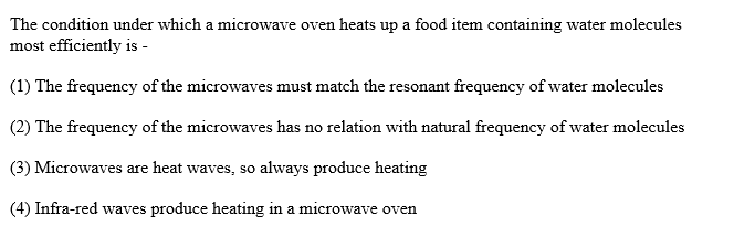 The condition under which a microwave oven heats up a food item containing water molecules
most efficiently is -
(1) The frequency of the microwaves must match the resonant frequency of water molecules
(2) The frequency of the microwaves has no relation with natural frequency of water molecules
(3) Microwaves are heat waves, so always produce heating
(4) Infra-red waves produce heating in a microwave oven
