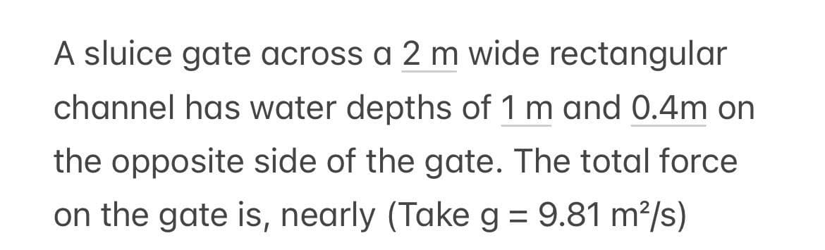 A sluice gate across a 2 m wide rectangular
channel has water depths of 1 m and 0.4m on
the opposite side of the gate. The total force
on the gate is, nearly (Take g = 9.81 m²/s)