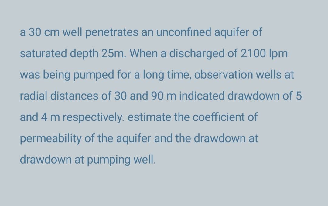 a 30 cm well penetrates an unconfined aquifer of
saturated depth 25m. When a discharged of 2100 lpm
was being pumped for a long time, observation wells at
radial distances of 30 and 90 m indicated drawdown of 5
and 4 m respectively. estimate the coefficient of
permeability of the aquifer and the drawdown at
drawdown at pumping well.