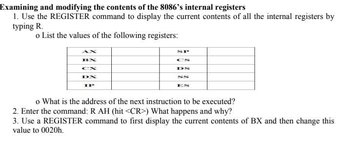 Examining and modifying the contents of the 8086's internal registers
1. Use the REGISTER command to display the current contents of all the internal registers by
typing R.
o List the values of the following registers:
BX
DX
IP
SP
CS
DS
o What is the address of the next instruction to be executed?
2. Enter the command: R AH (hit <CR>) What happens and why?
3. Use a REGISTER command to first display the current contents of BX and then change this
value to 0020h.