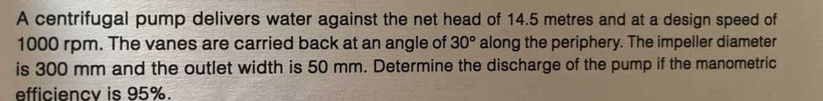 A centrifugal pump delivers water against the net head of 14.5 metres and at a design speed of
1000 rpm. The vanes are carried back at an angle of 30° along the periphery. The impeller diameter
is 300 mm and the outlet width is 50 mm. Determine the discharge of the pump if the manometric
efficiency is 95%.