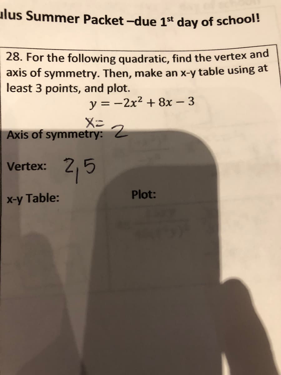 ulus Summer Packet -due 1st day of school!
28. For the following quadratic, find the vertex and
axis of symmetry. Then, make an x-y table using at
least 3 points, and plot.
y = -2x² + 8x – 3
%3D
Axis of symmetry: 2
2,5
Vertex:
Plot:
X-y Table:
