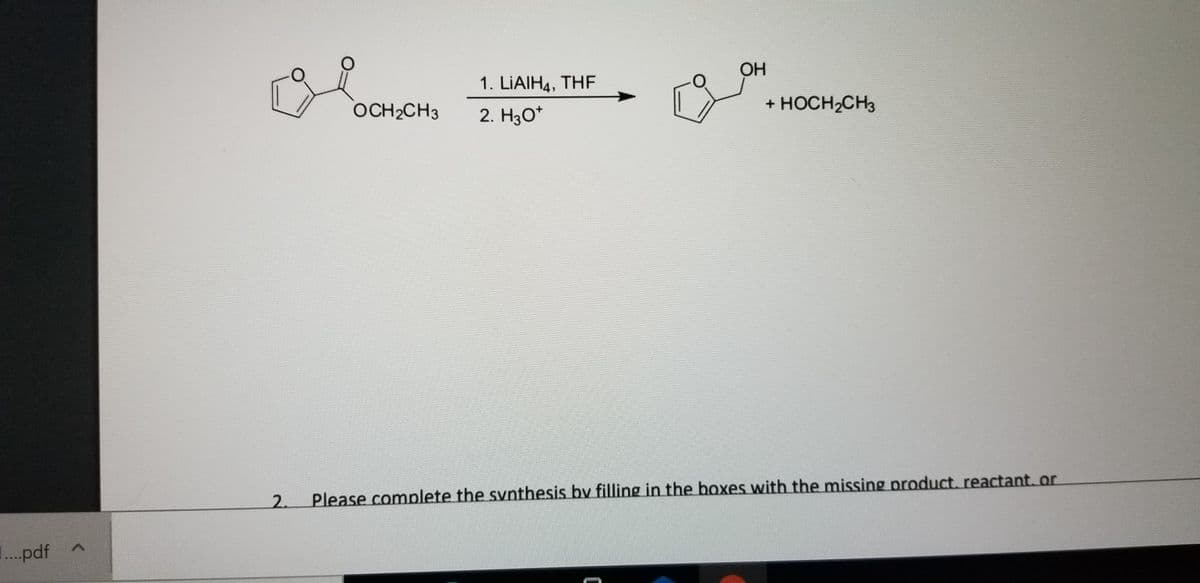 OH
1. LIAIH4, THF
OCH2CH3
2. H3O*
+ HOCH,CH3
2.
Please complete the synthesis by filling in the boxes with the missing product, reactant. or
...pdf A
