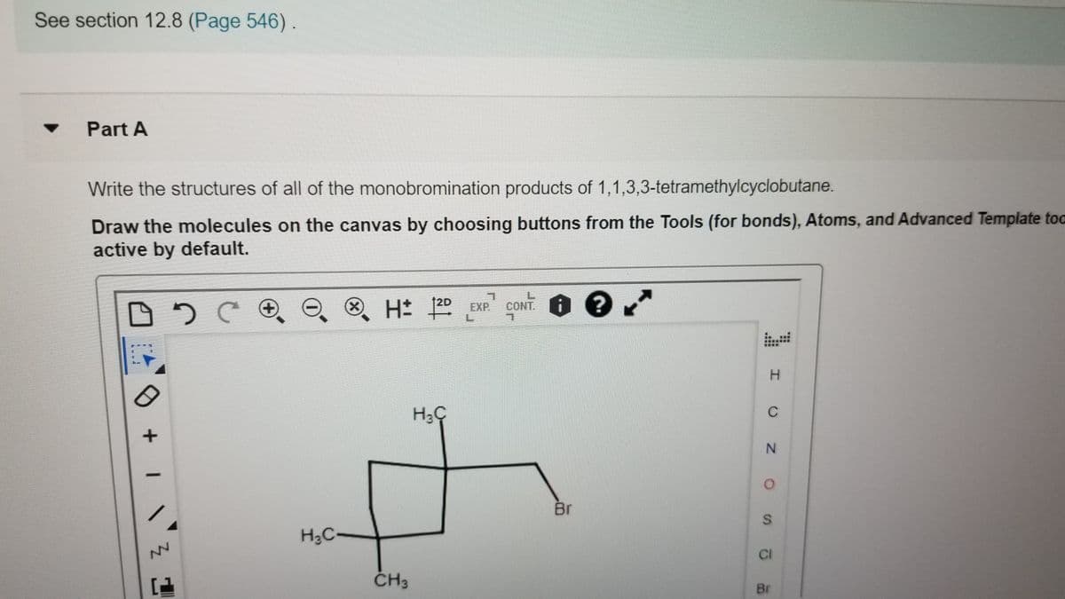 See section 12.8 (Page 546) .
Part A
Write the structures of all of the monobromination products of 1,1,3,3-tetramethylcyclobutane.
Draw the molecules on the canvas by choosing buttons from the Tools (for bonds), Atoms, and Advanced Template toc
active by default.
12D
1.
CONT.
EXP
C
Br
H3C-
NV
CI
ČH3
Br
