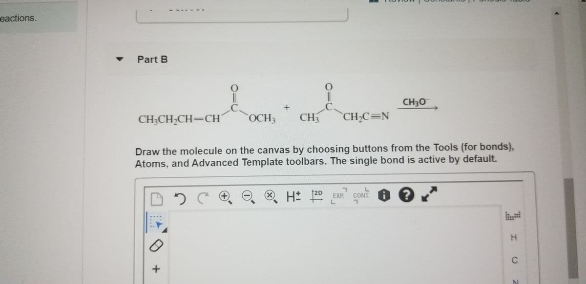eactions.
Part B
CH3O
CH;CH;CH=CH
OCH3
CH
CH2C=N
Draw the molecule on the canvas by choosing buttons from the Tools (for bonds),
Atoms, and Advanced Template toolbars. The single bond is active by default.
12D
O. H 20 EXP CONT
L.
