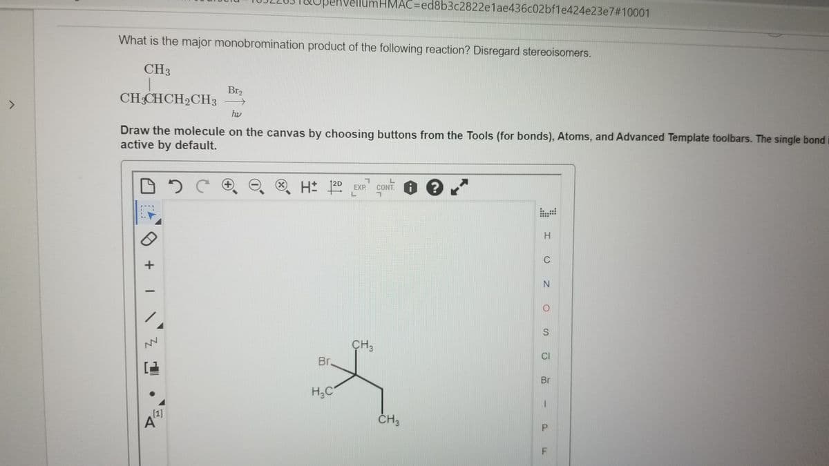 penvel
nHMAC=ed8b3c2822e1ae436c02bf1e424e23e7#10001
What is the major monobromination product of the following reaction? Disregard stereoisomers.
CH3
Br2
CH CHCH2CH3
hv
Draw the molecule on the canvas by choosing buttons from the Tools (for bonds), Atoms, and Advanced Template toolbars. The single bond
active by default.
+)
(X)
12D
EXP.
CONT.
...
....
C
CH3
Br.
CI
Br
H;C
[1]
A
ČH3
P.

