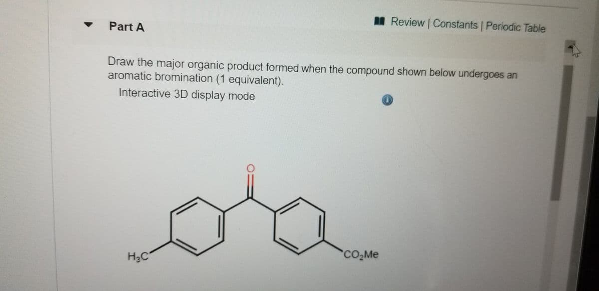 IReview | Constants | Periodic Table
Part A
Draw the major organic product formed when the compound shown below undergoes an
aromatic bromination (1 equivalent).
Interactive 3D display mode
CO,Me
H3C

