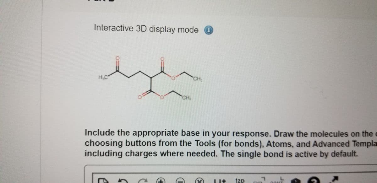 Interactive 3D display mode O
CH,
Include the appropriate base in your response. Draw the molecules on the c
choosing buttons from the Tools (for bonds), Atoms, and Advanced Templa
including charges where needed. The single bond is active by default.
U+ 12D

