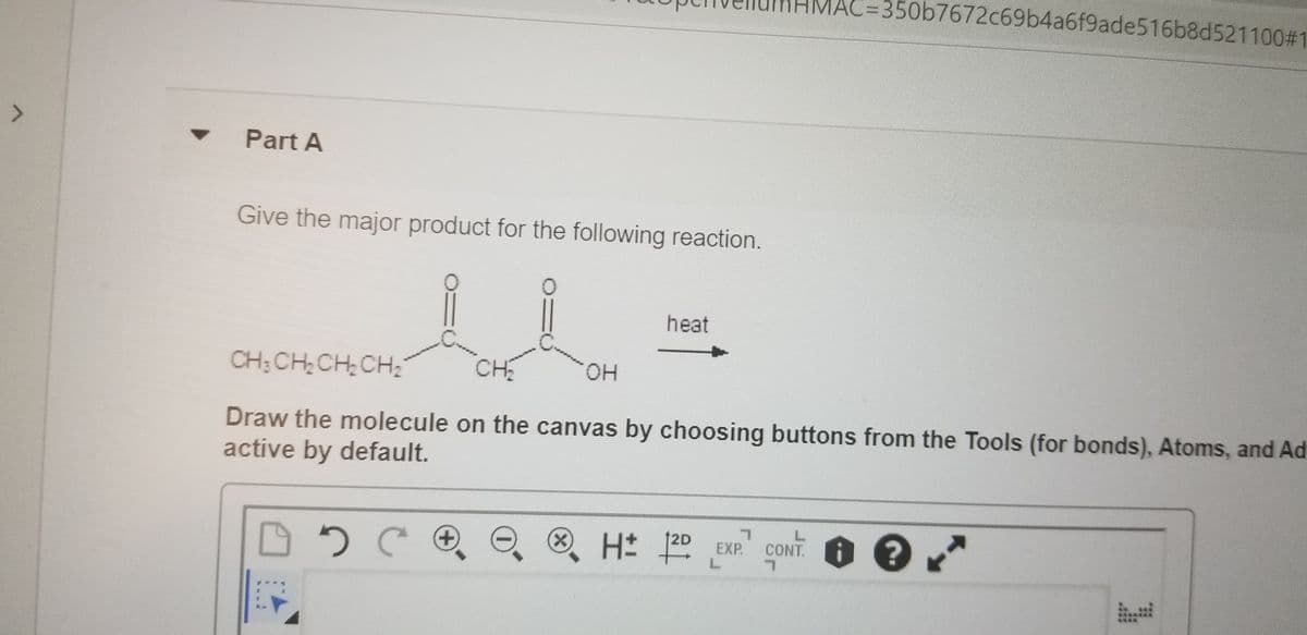 AC=350b7672c69b4a6f9ade516b8d521100#1
<>
Part A
Give the major product for the following reaction.
heat
CH; CHCH CH,
CH
он
Draw the molecule on the canvas by choosing buttons from the Tools (for bonds), Atoms, and Ad
active by default.
O H± ]2º EXP.
12D
CONT. ?
+)
