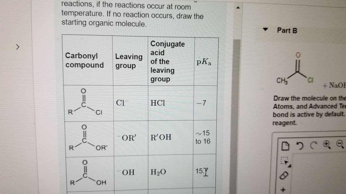 reactions, if the reactions occur at room
temperature. If no reaction occurs, draw the
starting organic molecule.
Part B
Conjugate
acid
>
Carbonyl
compound
Leaving
of the
pKa
group
leaving
group
CH3
CI
+ NaOH
Draw the molecule on the
Cl
HCl
-7
Atoms, and Advanced Ter
bond is active by default.
reagent.
CI
~15
OR'
R'OH
to 16
R.
OR'
OH
H2O
15.Y
он
R.

