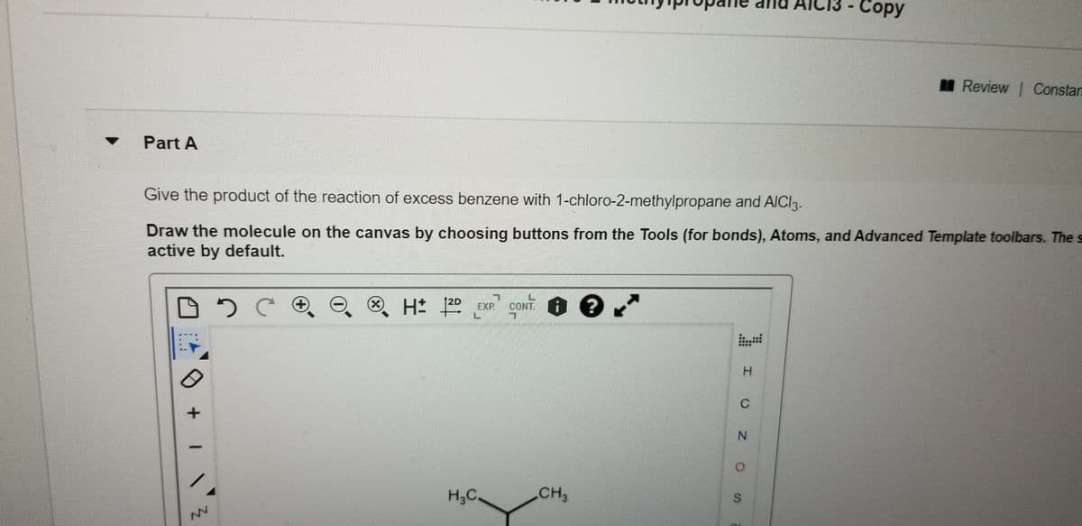 AIC
Сopy
I Review | Constan
Part A
Give the product of the reaction of excess benzene with 1-chloro-2-methylpropane and AICI3.
Draw the molecule on the canvas by choosing buttons from the Tools (for bonds), Atoms, and Advanced Template toolbars. The s
active by default.
12D
x)
H 20 EXP.
CONT. i ?
H.
C
N.
H3C.
CH3
