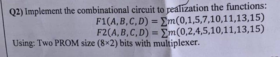 Q2) Implement the combinational
circuit to realization the functions:
F1(A, B, C, D) = m(0,1,5,7,10,11,13,15)
F2(A, B, C, D) = m(0,2,4,5,10,11,13,15)
Using: Two PROM size (8x2) bits with multiplexer.