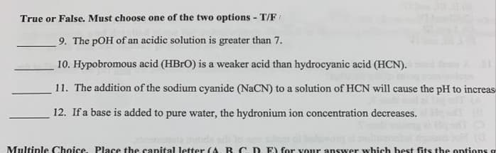 True or False. Must choose one of the two options - T/F
9. The pOH of an acidic solution is greater than 7.
10. Hypobromous acid (HBRO) is a weaker acid than hydrocyanic acid (HCN).
11. The addition of the sodium cyanide (NaCN) to a solution of HCN will cause the pH to increas-
12. If a base is added to pure water, the hydronium ion concentration decreases.
Multiple Choice. Place the canital letter (A. RC. D. E) for vour answer which best fits the ontions a
