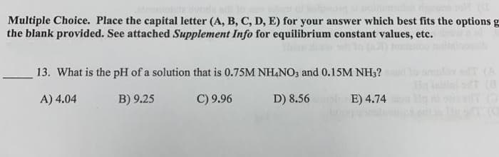 Multiple Choice. Place the capital letter (A, B, C, D, E) for your answer which best fits the options g
the blank provided. See attached Supplement Info for equilibrium constant values, etc.
13. What is the pH of a solution that is 0.75M NH&NO, and 0.15M NH3?
(A
in inln t (8
A) 4.04
B) 9.25
C) 9.96
D) 8.56
E) 4.74
