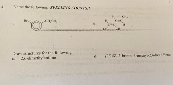 4.
Name the following. SPELLING COUNTS!!
CH,
Br-
H.
c=c
CH
CH,CH,
a.
b.
H.
CH
Draw structures for the following.
c. 2,6-dimethylaniline
d.
(2E,4Z)-1-bromo-3-methyl-2,4-hexadiene
