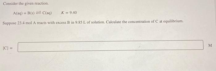 Consider the given reaction.
A(aq) + B(s) = C(aq)
K = 9.40
Suppose 23.4 mol A reacts with excess B in 9.85 L of solution. Calculate the concentration of C at equilibrium.
[C] =
