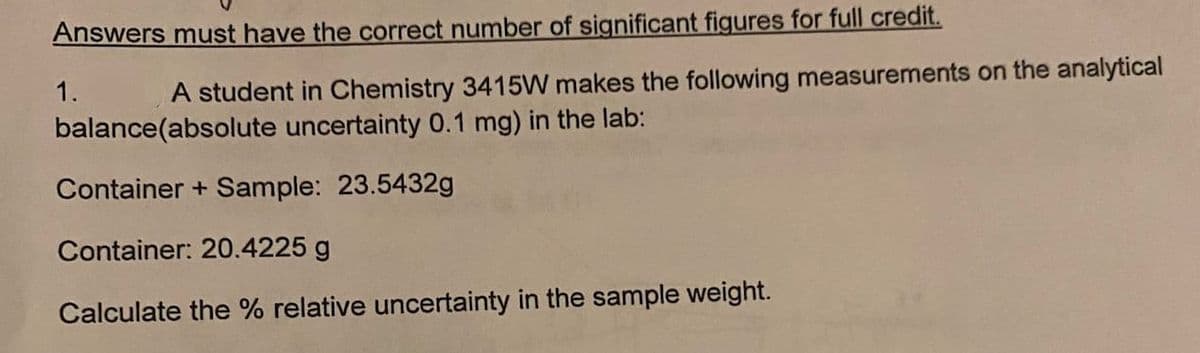 Answers must have the correct number of significant figures for full credit.
1.
A student in Chemistry 3415W makes the following measurements on the analytical
balance(absolute uncertainty 0.1 mg) in the lab:
Container + Sample: 23.5432g
Container: 20.4225 g
Calculate the % relative uncertainty in the sample weight.
