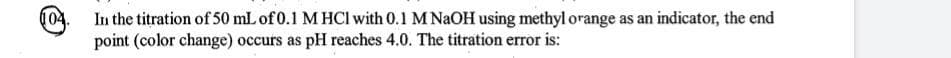 In the titration of 50 mL of 0.1 M HCI with 0.1 M NAOH using methyl orange as an indicator, the end
point (color change) occurs as pH reaches 4.0. The titration error is:
004.
