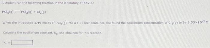 A student ran the following reaction in the laboratory at 442 K:
PCls(g) PCI(9) + Cl,(9)
When she introduced 1.49 moles of PCls(9) into a 1.00 liter container, she found the equilibrium concentration of Cl,(9) to be 3.53x10 M.
Calculate the equilibrium constant, Ke she obtained for this reaction.
