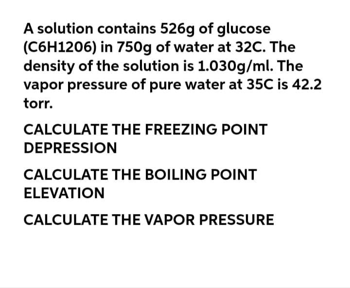 A solution contains 526g of glucose
(C6H1206) in 750g of water at 32C. The
density of the solution is 1.030g/ml. The
vapor pressure of pure water at 35C is 42.2
torr.
CALCULATE THE FREEZING POINT
DEPRESSION
CALCULATE THE BOILING POINT
ELEVATION
CALCULATE THE VAPOR PRESSURE
