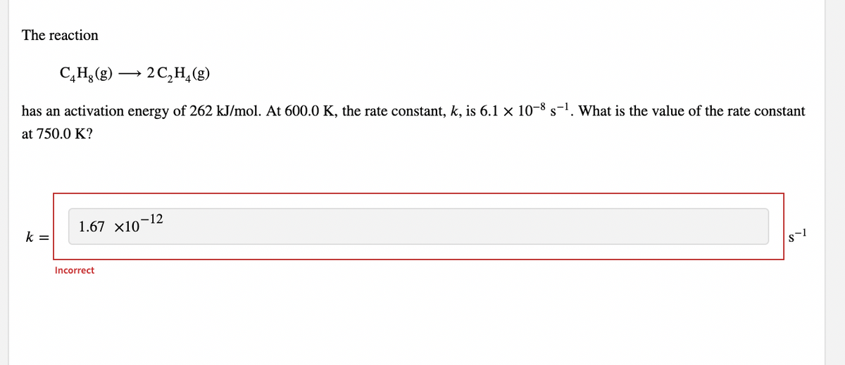 The reaction
C,H; (g) → 2 C,H,(g)
has an activation energy of 262 kJ/mol. At 600.0 K, the rate constant, k, is 6.1 × 10-8 s-1. What is the value of the rate constant
at 750.0 K?
-12
1.67 x10
k =
Incorrect
