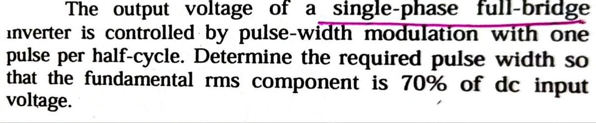 The output voltage of a single-phase full-bridge
inverter is controlled by pulse-width modulation with one
pulse per half-cycle. Determine the required pulse width so
that the fundamental rms component is 70% of dc input
voltage.