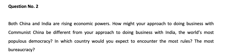 Question No. 2
Both China and India are rising economic powers. How might your approach to doing business with
Communist China be different from your approach to doing business with India, the world's most
populous democracy? In which country would you expect to encounter the most rules? The most
bureaucracy?
