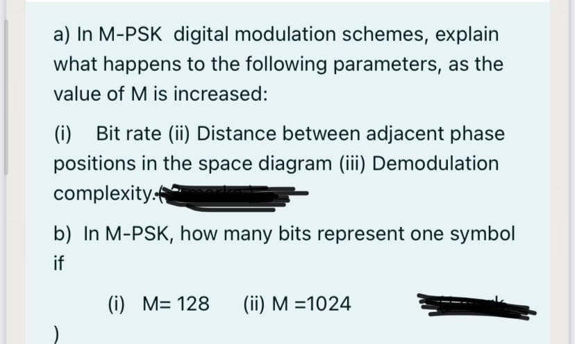 a) In M-PSK digital modulation schemes, explain
what happens to the following parameters, as the
value of M is increased:
(i) Bit rate (ii) Distance between adjacent phase
positions in the space diagram (iii) Demodulation
complexity:
b) In M-PSK, how many bits represent one symbol
if
(i) M= 128
(ii) M =1024
