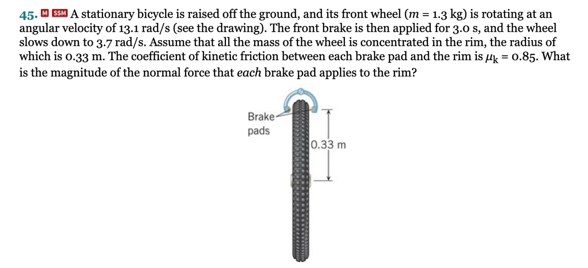 45.
SSM A stationary bicycle is raised off the ground, and its front wheel (m = 1.3 kg) is rotating at an
angular velocity of 13.1 rad/s (see the drawing). The front brake is then applied for 3.0 s, and the wheel
slows down to 3.7 rad/s. Assume that all the mass of the wheel is concentrated in the rim, the radius of
which is o.33 m. The coefficient of kinetic friction between each brake pad and the rim is µk = 0.85. What
is the magnitude of the normal force that each brake pad applies to the rim?
Brake-
pads
0.33 m
