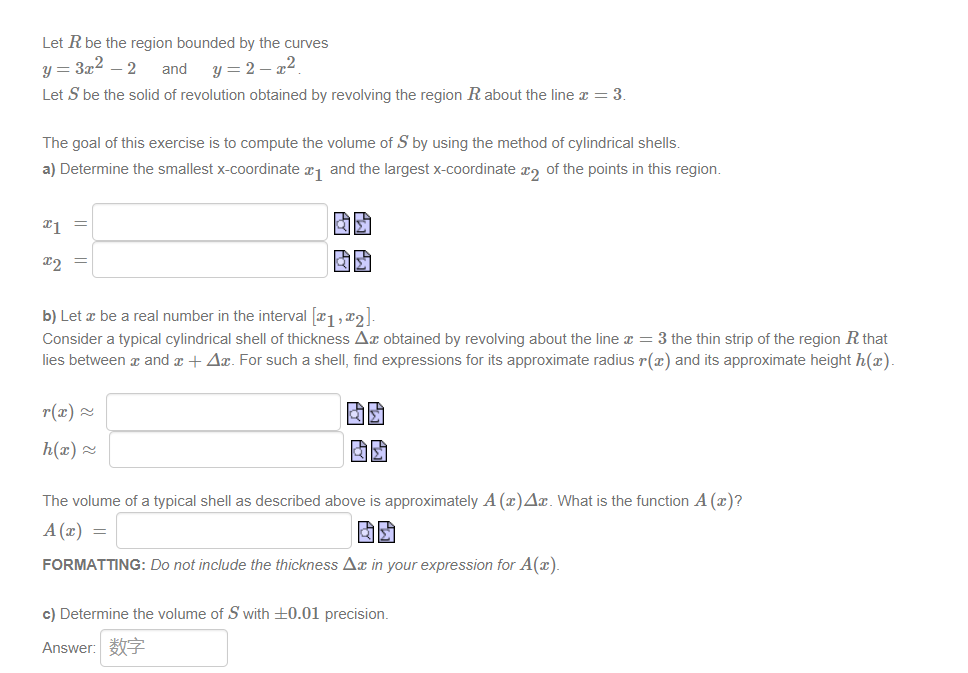 Let R be the region bounded by the curves
y=2-x²
y = 3x² - 2 and
Let S be the solid of revolution obtained by revolving the region R about the line x = 3.
The goal of this exercise is to compute the volume of S by using the method of cylindrical shells.
a) Determine the smallest x-coordinate ₁ and the largest x-coordinate 2 of the points in this region.
x1
x2
b) Let a be a real number in the interval [#1, #2].
Consider a typical cylindrical shell of thickness Ax obtained by revolving about the line x = 3 the thin strip of the region R that
lies between x and x + Ax. For such a shell, find expressions for its approximate radius r(x) and its approximate height h(x).
r(x) ~
h(x) ~
RE
The volume of a typical shell as described above is approximately A (x)Ax. What is the function A (x)?
A (x)
=
FORMATTING: Do not include the thickness Ax in your expression for A(x).
c) Determine the volume of S with +0.01 precision.
Answer: