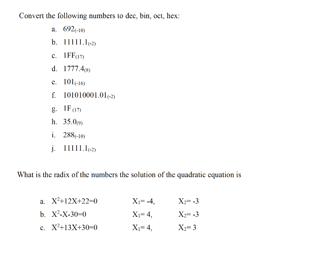 Convert the following numbers to dec, bin, oct, hex:
a. 692 (-10)
b.
11111.1(-2)
c. 1FF (17)
d. 1777.4(8)
c. 101(-16)
f. 101010001.01 (-2)
g. 1F (17)
h. 35.0(9)
i. 288 (-10)
j.
11111.1(-2)
What is the radix of the numbers the solution of the quadratic equation is
a. X²+12X+22=0
b. X²-X-30-0
c. X²+13X+30=0
X₁= -4,
X₁= 4,
X₁= 4,
X₂= -3
X₂= -3
X₂= 3