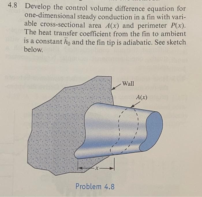 4.8 Develop the control volume difference equation for
one-dimensional steady conduction in a fin with vari-
able cross-sectional area A(x) and perimeter P(x).
The heat transfer coefficient from the fin to ambient
is a constant ho and the fin tip is adiabatic. See sketch
below.
-x-
Problem 4.8
Wall
A(x)
