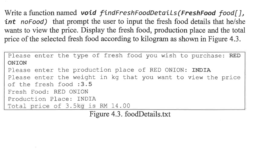 (FreshFood food[],
Write a function named void findFreshFoodDetails
int noFood) that prompt the user to input the fresh food details that he/she
wants to view the price. Display the fresh food, production place and the total
price of the selected fresh food according to kilogram as shown in Figure 4.3.
Please enter the type of fresh food you wish to purchase: RED
ONION
Please enter the production place of RED ONION: INDIA
Please enter the weight in kg that you want to view the price
of the fresh food :3.5
Fresh Food: RED ONION
Production Place: INDIA
Total price of 3.5kg is RM 14.00
Figure 4.3. foodDetails.txt