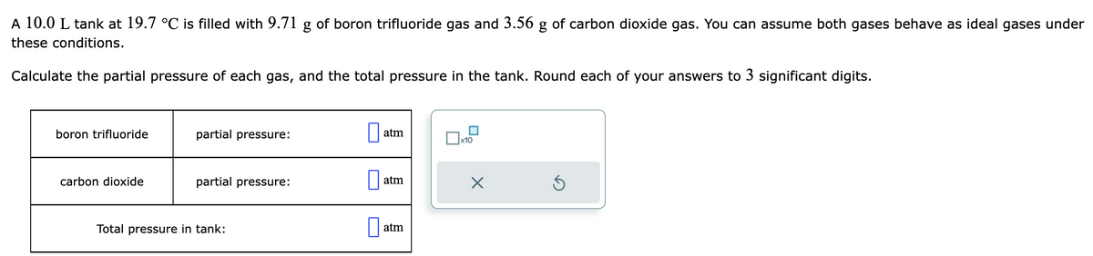 A 10.0 L tank at 19.7 °℃ is filled with 9.71 g of boron trifluoride gas and 3.56 g of carbon dioxide gas. You can assume both gases behave as ideal gases under
these conditions.
Calculate the partial pressure of each gas, and the total pressure in the tank. Round each of your answers to 3 significant digits.
boron trifluoride
carbon dioxide
partial pressure:
partial pressure:
Total pressure in tank:
atm
atm
atm
x10
X
Ś