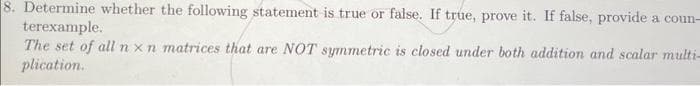 8. Determine whether the following statement is true or false. If true, prove it. If false, provide a coun-
terexample.
The set of all n x n matrices that are NOT symmetric is closed under both addition and scalar multi-
plication.