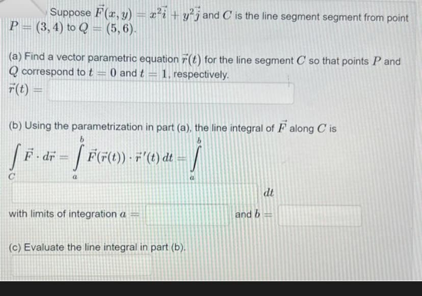 Suppose F(x, y) = x² + y²j and C is the line segment segment from point
P=(3, 4) to Q = (5,6).
(a) Find a vector parametric equation r(t) for the line segment C so that points P and
Qcorrespond to t = 0 and t = 1, respectively.
r(t) =
(b) Using the parametrization in part (a), the line integral of F along Cis
b
[F.
с
b
– Ĵ F(F²(0)).
[ F(F(t)) · 7' (t) dt
a
F.dr =
with limits of integration a =
-Ĵ
(c) Evaluate the line integral in part (b).
and b
dt