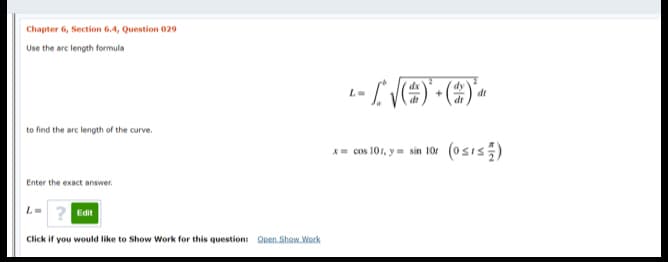 Chapter 6, Section 6.4, Question 029
Use the arc length formula
dy
dt
dr
to find the arc length of the curve.
x- cos 101, y m sin 10r (0sis)
Enter the exact answer.
L-
Edit
Click if you would like to Show Work for this question: Open Show Work
