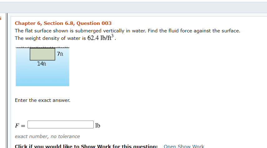 Chapter 6, Section 6.8, Question 003
The flat surface shown is submerged vertically in water. Find the fluid force against the surface.
The weight density of water is 62.4 lb/ft³.
14ft
Enter the exact answer.
F =
lb
exact number, no tolerance
Click if vou would like to Show Work for this question:
Open Show Work
