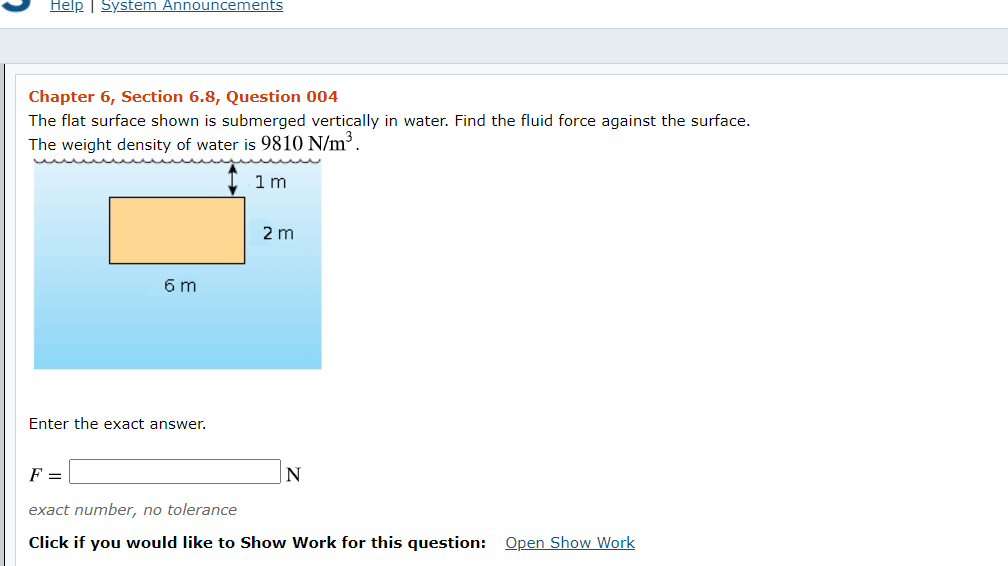 Help | System Announcements
Chapter 6, Section 6.8, Question 004
The flat surface shown is submerged vertically in water. Find the fluid force against the surface.
The weight density of water is 9810 N/m.
1 m
2 m
6 m
Enter the exact answer.
F =
exact number, no tolerance
Click if you would like to Show Work for this question: Open Show Work
