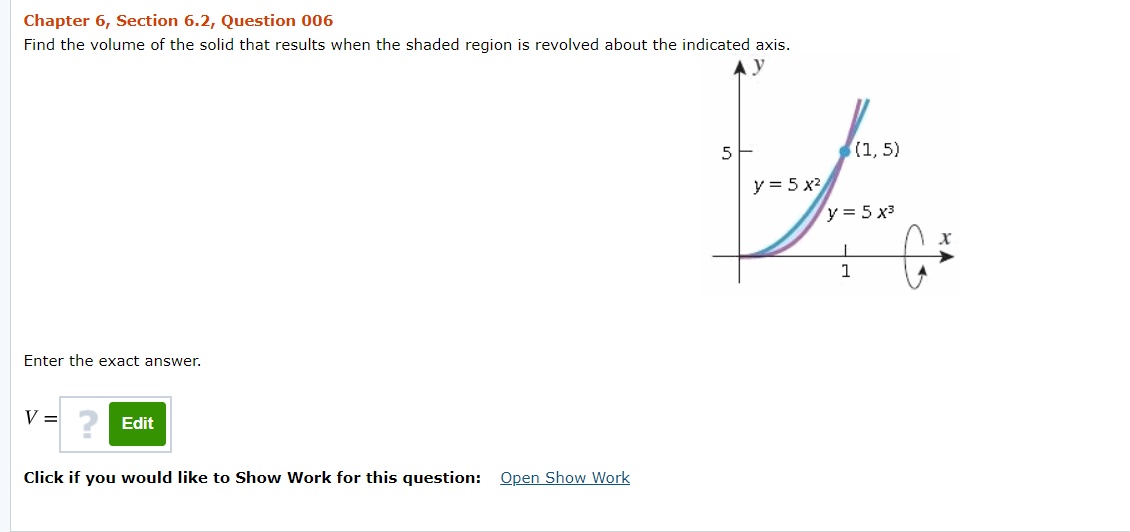 Chapter 6, Section 6.2, Question 006
Find the volume of the solid that results when the shaded region is revolved about the indicated axis.
5
(1, 5)
y = 5 x2
y = 5 x3
1
Enter the exact answer.
V =
Edit
Click if you would like to Show Work for this question: Open Show Work
