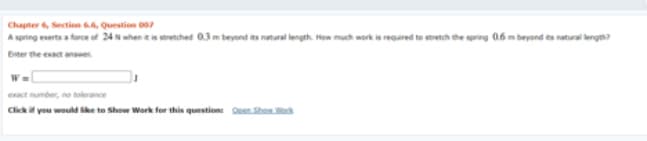 Chapter 6, Section 66, Question 007
A spring enerts a farce of 24 N when e is sorenched 03m beyond its natural length. How much work is regured to seretch the spring 0.6 m beyond ts natural keng?
Enter the exact answer
exact umber, no tolerance
Click you would ke to Show Work for this questione Oeen Shanok
