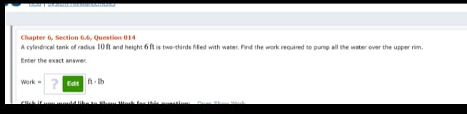 LI I MAM I
Chapter 6, Section 6.6, Question 014
A cylindrical tank of radius 10 ft and height 6 ft is two-thirds filled with water. Find the work required to pump all the water over the upper rim.
Enter the exact answer.
Work - 2 Edit ft Ib
Cick if vouuould ike te Show Werk
or this aunstlon
