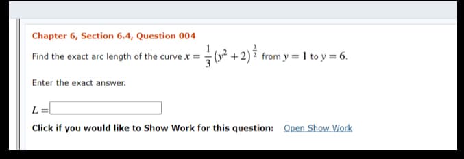 Chapter 6, Section 6.4, Question 004
1
Find the exact arc length of the curve x =
+2)7 from y = 1 to y = 6.
3
Enter the exact answer.
L =
Click if you would like to Show Work for this question: Open Show Work
