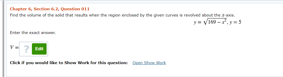 Chapter 6, Section 6.2, Question 011
Find the volume of the solid that results when the region enclosed by the given curves is revolved about the xr-axis.
= V169 – x², y
y =
= 5
Enter the exact answer.
V =
Edit
Click if you would like to Show Work for this question: Open Show Work
