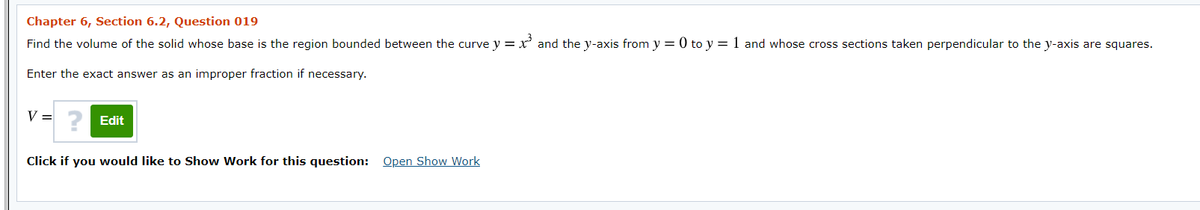 Chapter 6, Section 6.2, Question 019
Find the volume of the solid whose base is the region bounded between the curve y = x' and the y-axis from y = 0 to y = 1 and whose cross sections taken perpendicular to the y-axis are squares.
Enter the exact answer as an improper fraction if necessary.
V =
Edit
Click if you would like to Show Work for this question: Open Show Work
