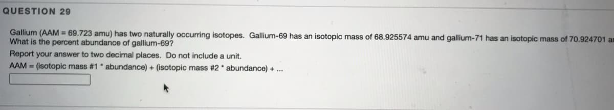 QUESTION 29
Gallium (AAM = 69.723 amu) has two naturally occurring isotopes. Gallium-69 has an isotopic mass of 68.925574 amu and gallium-71 has an isotopic mass of 70.924701 am
What is the percent abundance of gallium-69?
Report your answer to two decimal places. Do not include a unit.
AAM = (isotopic mass #1* abundance) + (isotopic mass #2 * abundance) + ...
