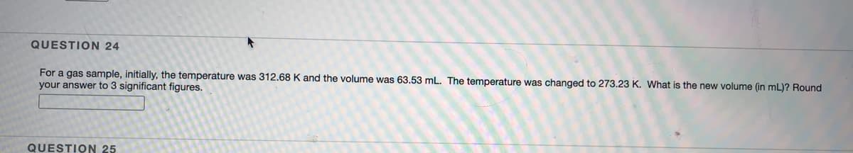 QUESTION 24
For a gas sample, initially, the temperature was 312.68 K and the volume was 63.53 mL. The temperature was changed to 273.23 K. What is the new volume (in mL)? Round
your answer to 3 significant figures.
QUESTION 25
