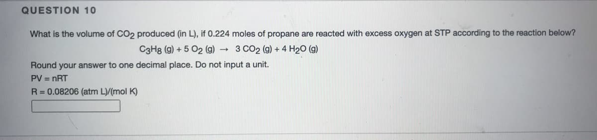 QUESTION 10
What is the volume of CO2 produced (in L), if 0.224 moles of propane are reacted with excess oxygen at STP according to the reaction below?
C3H8 (g) + 5 O2 (g) 3 CO2 (g) + 4 H2O (g)
Round your answer to one decimal place. Do not input a unit.
PV = nRT
R= 0.08206 (atm L)/(mol K)
