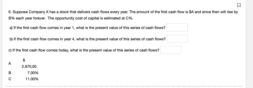Q
6. Suppose Company X has a stock that delivers cash flows every year. The amount of the first cash flow is $A and since then will rise by
B% each year forever. The opportunity cost of capital is estimated at C%.
a) If the first cash flow comes in year 1, what is the present value of this series of cash flows?
b) If the first cash flow comes in year 4, what is the present value of this series of cash flows?
c) If the first cash flow comes today, what is the present value of this series of cash flows?
$
2,970.00
7.00%
11.00%
A
B
с