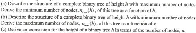 (a) Describe the structure of a complete binary tree of height h with maximum number of nodes.
Derive the minimum number of nodes, nmax (h), of this tree as a function of h.
(b) Describe the structure of a complete binary tree of heighth with minimum number of nodes
Derive the maximum number of nodes, nmin (h), of this tree as a function of h.
(c) Derive an expression for the height of a binary tree h in terms of the number of nodes, n.